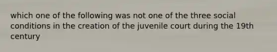 which one of the following was not one of the three social conditions in the creation of the juvenile court during the 19th century