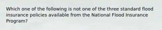 Which one of the following is not one of the three standard flood insurance policies available from the National Flood Insurance Program?
