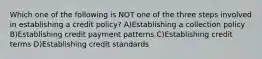 Which one of the following is NOT one of the three steps involved in establishing a credit policy? A)Establishing a collection policy B)Establishing credit payment patterns C)Establishing credit terms D)Establishing credit standards