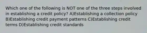 Which one of the following is NOT one of the three steps involved in establishing a credit policy? A)Establishing a collection policy B)Establishing credit payment patterns C)Establishing credit terms D)Establishing credit standards