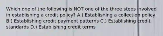 Which one of the following is NOT one of the three steps involved in establishing a credit​ policy? A.) Establishing a collection policy B.) Establishing credit payment patterns C.) Establishing credit standards D.) Establishing credit terms