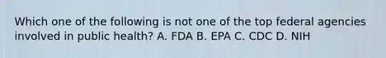 Which one of the following is not one of the top federal agencies involved in public health? A. FDA B. EPA C. CDC D. NIH