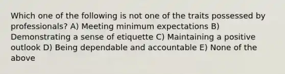 Which one of the following is not one of the traits possessed by professionals? A) Meeting minimum expectations B) Demonstrating a sense of etiquette C) Maintaining a positive outlook D) Being dependable and accountable E) None of the above