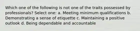 Which one of the following is not one of the traits possessed by professionals? Select one: a. Meeting minimum qualifications b. Demonstrating a sense of etiquette c. Maintaining a positive outlook d. Being dependable and accountable