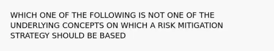 WHICH ONE OF THE FOLLOWING IS NOT ONE OF THE UNDERLYING CONCEPTS ON WHICH A RISK MITIGATION STRATEGY SHOULD BE BASED