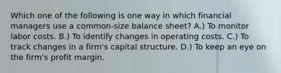 Which one of the following is one way in which financial managers use a common-size balance sheet? A.) To monitor labor costs. B.) To identify changes in operating costs. C.) To track changes in a firm's capital structure. D.) To keep an eye on the firm's profit margin.