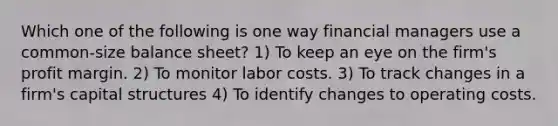 Which one of the following is one way financial managers use a common-size balance sheet? 1) To keep an eye on the firm's profit margin. 2) To monitor labor costs. 3) To track changes in a firm's capital structures 4) To identify changes to operating costs.