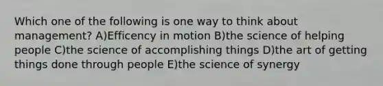 Which one of the following is one way to think about management? A)Efficency in motion B)the science of helping people C)the science of accomplishing things D)the art of getting things done through people E)the science of synergy