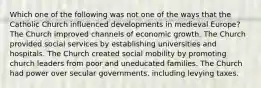 Which one of the following was not one of the ways that the Catholic Church influenced developments in medieval Europe? The Church improved channels of economic growth. The Church provided social services by establishing universities and hospitals. The Church created social mobility by promoting church leaders from poor and uneducated families. The Church had power over secular governments, including levying taxes.