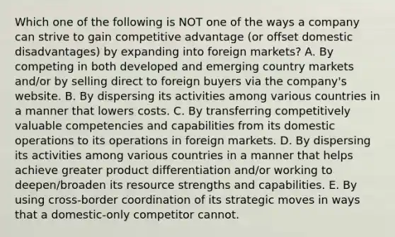 Which one of the following is NOT one of the ways a company can strive to gain competitive advantage (or offset domestic disadvantages) by expanding into foreign markets? A. By competing in both developed and emerging country markets and/or by selling direct to foreign buyers via the company's website. B. By dispersing its activities among various countries in a manner that lowers costs. C. By transferring competitively valuable competencies and capabilities from its domestic operations to its operations in foreign markets. D. By dispersing its activities among various countries in a manner that helps achieve greater product differentiation and/or working to deepen/broaden its resource strengths and capabilities. E. By using cross-border coordination of its strategic moves in ways that a domestic-only competitor cannot.