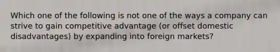 Which one of the following is not one of the ways a company can strive to gain competitive advantage (or offset domestic disadvantages) by expanding into foreign markets?