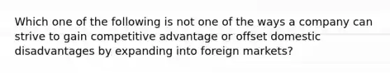 Which one of the following is not one of the ways a company can strive to gain competitive advantage or offset domestic disadvantages by expanding into foreign markets?