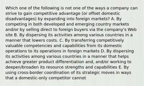 Which one of the following is not one of the ways a company can strive to gain competitive advantage (or offset domestic disadvantages) by expanding into foreign markets? A. By competing in both developed and emerging country markets and/or by selling direct to foreign buyers via the company's Web site B. By dispersing its activities among various countries in a manner that lowers costs. C. By transferring competitively valuable competencies and capabilities from its domestic operations to its operations in foreign markets D. By dispersing its activities among various countries in a manner that helps achieve greater product differentiation and, and/or working to deepen/broaden its resource strengths and capabilities E. By using cross-border coordination of its strategic moves in ways that a domestic-only competitor cannot