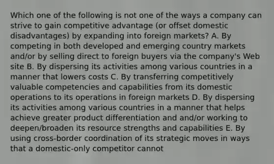 Which one of the following is not one of the ways a company can strive to gain competitive advantage (or offset domestic disadvantages) by expanding into foreign markets? A. By competing in both developed and emerging country markets and/or by selling direct to foreign buyers via the company's Web site B. By dispersing its activities among various countries in a manner that lowers costs C. By transferring competitively valuable competencies and capabilities from its domestic operations to its operations in foreign markets D. By dispersing its activities among various countries in a manner that helps achieve greater product differentiation and and/or working to deepen/broaden its resource strengths and capabilities E. By using cross-border coordination of its strategic moves in ways that a domestic-only competitor cannot