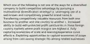 Which one of the following is not one of the ways for a diversified company to build competitive advantage by pursuing a multinational diversification strategy? a. Leveraging use of a well-known and competitively powerful brand name b. Transferring competitively valuable resources from both one business to another and one country to another c. Increased ability to build well-protected profit sanctuaries in those foreign country markets where profit margins are highest d. Fully capturing economies of scale and learning/experience curve effects e. Exploiting opportunities to capture economies of scope arising from cost-saving strategic fits among related businesses