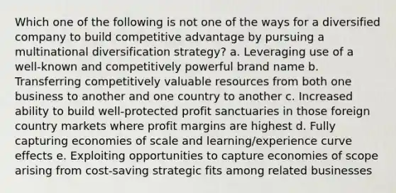 Which one of the following is not one of the ways for a diversified company to build competitive advantage by pursuing a multinational diversification strategy? a. Leveraging use of a well-known and competitively powerful brand name b. Transferring competitively valuable resources from both one business to another and one country to another c. Increased ability to build well-protected profit sanctuaries in those foreign country markets where profit margins are highest d. Fully capturing economies of scale and learning/experience curve effects e. Exploiting opportunities to capture economies of scope arising from cost-saving strategic fits among related businesses