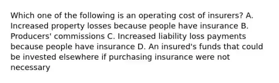 Which one of the following is an operating cost of insurers? A. Increased property losses because people have insurance B. Producers' commissions C. Increased liability loss payments because people have insurance D. An insured's funds that could be invested elsewhere if purchasing insurance were not necessary