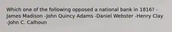 Which one of the following opposed a national bank in 1816? -James Madison -John Quincy Adams -Daniel Webster -Henry Clay -John C. Calhoun