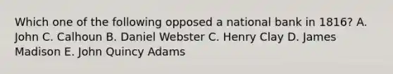 Which one of the following opposed a national bank in 1816? A. John C. Calhoun B. Daniel Webster C. Henry Clay D. James Madison E. John Quincy Adams