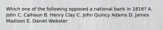 Which one of the following opposed a national bank in 1816? A. John C. Calhoun B. Henry Clay C. John Quincy Adams D. James Madison E. Daniel Webster