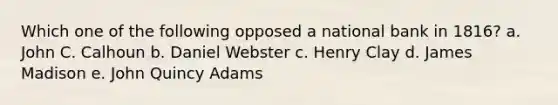 Which one of the following opposed a national bank in 1816? a. John C. Calhoun b. Daniel Webster c. Henry Clay d. James Madison e. John Quincy Adams