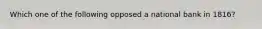 Which one of the following opposed a national bank in 1816?