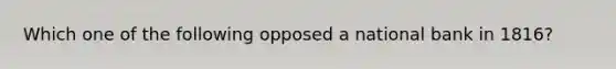 Which one of the following opposed a national bank in 1816?