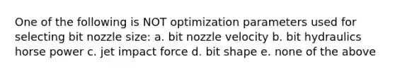 One of the following is NOT optimization parameters used for selecting bit nozzle size: a. bit nozzle velocity b. bit hydraulics horse power c. jet impact force d. bit shape e. none of the above