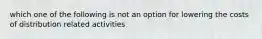 which one of the following is not an option for lowering the costs of distribution related activities