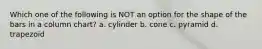 Which one of the following is NOT an option for the shape of the bars in a column chart? a. cylinder b. cone c. pyramid d. trapezoid