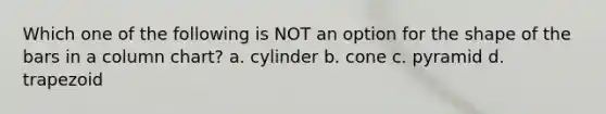 Which one of the following is NOT an option for the shape of the bars in a column chart? a. cylinder b. cone c. pyramid d. trapezoid