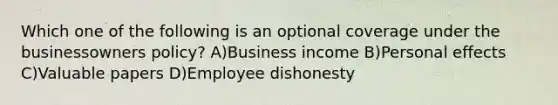 Which one of the following is an optional coverage under the businessowners policy? A)Business income B)Personal effects C)Valuable papers D)Employee dishonesty