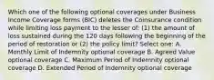 Which one of the following optional coverages under Business Income Coverage forms (BIC) deletes the Coinsurance condition while limiting loss payment to the lesser of: (1) the amount of loss sustained during the 120 days following the beginning of the period of restoration or (2) the policy limit? Select one: A. Monthly Limit of Indemnity optional coverage B. Agreed Value optional coverage C. Maximum Period of Indemnity optional coverage D. Extended Period of Indemnity optional coverage