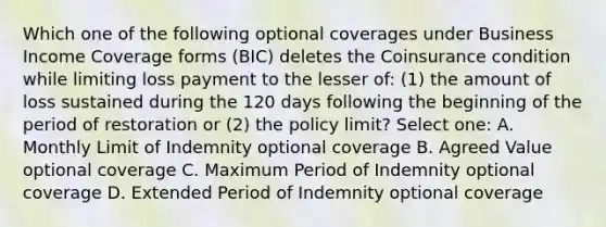 Which one of the following optional coverages under Business Income Coverage forms (BIC) deletes the Coinsurance condition while limiting loss payment to the lesser of: (1) the amount of loss sustained during the 120 days following the beginning of the period of restoration or (2) the policy limit? Select one: A. Monthly Limit of Indemnity optional coverage B. Agreed Value optional coverage C. Maximum Period of Indemnity optional coverage D. Extended Period of Indemnity optional coverage