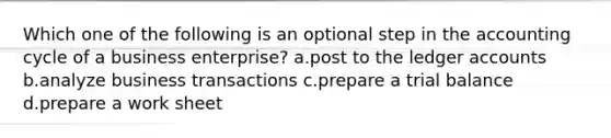 Which one of the following is an optional step in the accounting cycle of a business enterprise? a.post to the ledger accounts b.analyze business transactions c.prepare a trial balance d.prepare a work sheet