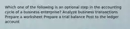 Which one of the following is an optional step in the accounting cycle of a business enterprise? Analyze business transactions Prepare a worksheet Prepare a trial balance Post to the ledger account