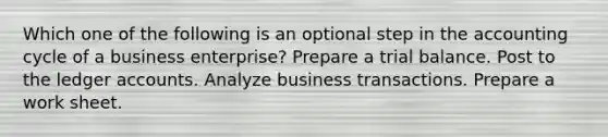 Which one of the following is an optional step in the accounting cycle of a business enterprise? Prepare a trial balance. Post to the ledger accounts. Analyze business transactions. Prepare a work sheet.