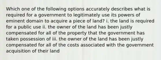 Which one of the following options accurately describes what is required for a government to legitimately use its powers of eminent domain to acquire a piece of land? i. the land is required for a public use ii. the owner of the land has been justly compensated for all of the property that the government has taken possession of iii. the owner of the land has been justly compensated for all of the costs associated with the government acquisition of their land