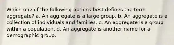 Which one of the following options best defines the term aggregate? a. An aggregate is a large group. b. An aggregate is a collection of individuals and families. c. An aggregate is a group within a population. d. An aggregate is another name for a demographic group.