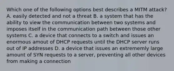 Which one of the following options best describes a MITM attack? A. easily detected and not a threat B. a system that has the ability to view the communication between two systems and imposes itself in the communication path between those other systems C. a device that connects to a switch and issues an enormous amout of DHCP requests until the DHCP server runs out of IP addresses D. a device that issues an extrememly large amount of SYN requests to a server, preventing all other devices from making a connection