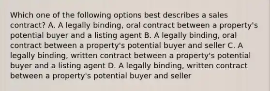 Which one of the following options best describes a sales contract? A. A legally binding, oral contract between a property's potential buyer and a listing agent B. A legally binding, oral contract between a property's potential buyer and seller C. A legally binding, written contract between a property's potential buyer and a listing agent D. A legally binding, written contract between a property's potential buyer and seller