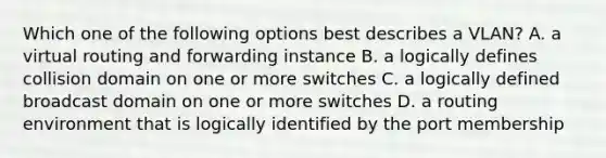 Which one of the following options best describes a VLAN? A. a virtual routing and forwarding instance B. a logically defines collision domain on one or more switches C. a logically defined broadcast domain on one or more switches D. a routing environment that is logically identified by the port membership