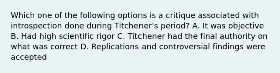 Which one of the following options is a critique associated with introspection done during Titchener's period? A. It was objective B. Had high scientific rigor C. Titchener had the final authority on what was correct D. Replications and controversial findings were accepted