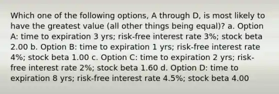 Which one of the following options, A through D, is most likely to have the greatest value (all other things being equal)? a. Option A: time to expiration 3 yrs; risk-free interest rate 3%; stock beta 2.00 b. Option B: time to expiration 1 yrs; risk-free interest rate 4%; stock beta 1.00 c. Option C: time to expiration 2 yrs; risk-free interest rate 2%; stock beta 1.60 d. Option D: time to expiration 8 yrs; risk-free interest rate 4.5%; stock beta 4.00