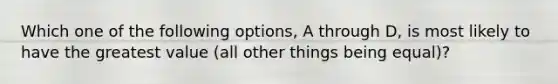 Which one of the following options, A through D, is most likely to have the greatest value (all other things being equal)?