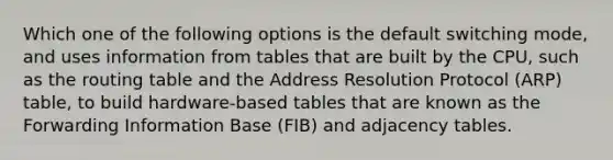 Which one of the following options is the default switching mode, and uses information from tables that are built by the CPU, such as the routing table and the Address Resolution Protocol (ARP) table, to build hardware-based tables that are known as the Forwarding Information Base (FIB) and adjacency tables.