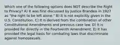 Which one of the following options does NOT describe the Right to Privacy? A) It was first discussed by Justice Brandeis in 1927 as "the right to be left alone." B) It is not explicitly given in the U.S. Constitution. C) It is derived from the combination of other Constitutional Amendments and previous case law. D) It is provided for directly in the Fourteenth Amendment. E) It has provided the legal basis for combating laws that discriminate against homosexuals.