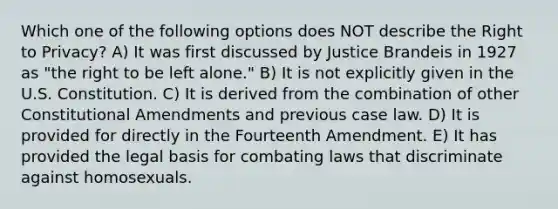 Which one of the following options does NOT describe the Right to Privacy? A) It was first discussed by Justice Brandeis in 1927 as "the right to be left alone." B) It is not explicitly given in the U.S. Constitution. C) It is derived from the combination of other Constitutional Amendments and previous case law. D) It is provided for directly in the Fourteenth Amendment. E) It has provided the legal basis for combating laws that discriminate against homosexuals.