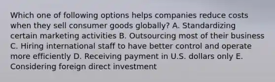 Which one of following options helps companies reduce costs when they sell consumer goods​ globally? A. Standardizing certain marketing activities B. Outsourcing most of their business C. Hiring international staff to have better control and operate more efficiently D. Receiving payment in U.S. dollars only E. Considering foreign direct investment