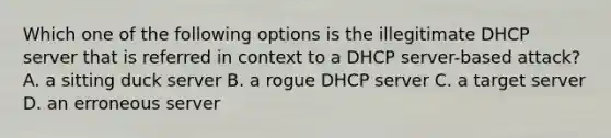 Which one of the following options is the illegitimate DHCP server that is referred in context to a DHCP server-based attack? A. a sitting duck server B. a rogue DHCP server C. a target server D. an erroneous server